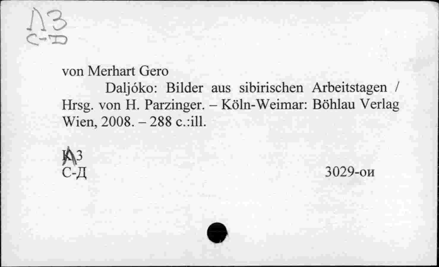 ﻿лъ
с-—j
von Merhart Gero
Daljôko: Bilder aus sibirischen Arbeitstagen / Hrsg, von H. Parzinger. - Köln-Weimar: Böhlau Verlag Wien, 2008. - 288 c.:ill.
A3
С-Д
3029-ои